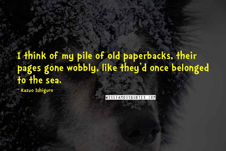 Kazuo Ishiguro Quotes: I think of my pile of old paperbacks, their pages gone wobbly, like they'd once belonged to the sea.