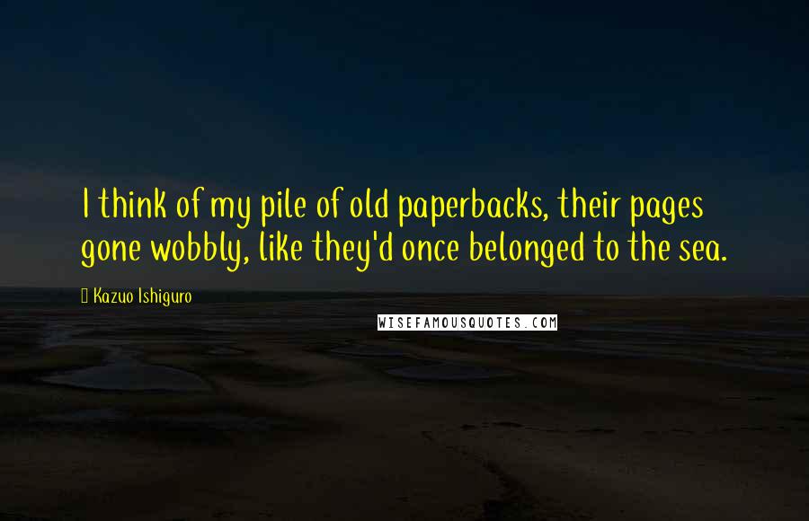 Kazuo Ishiguro Quotes: I think of my pile of old paperbacks, their pages gone wobbly, like they'd once belonged to the sea.