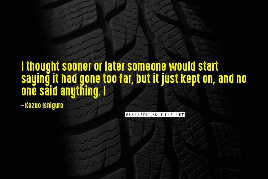 Kazuo Ishiguro Quotes: I thought sooner or later someone would start saying it had gone too far, but it just kept on, and no one said anything. I