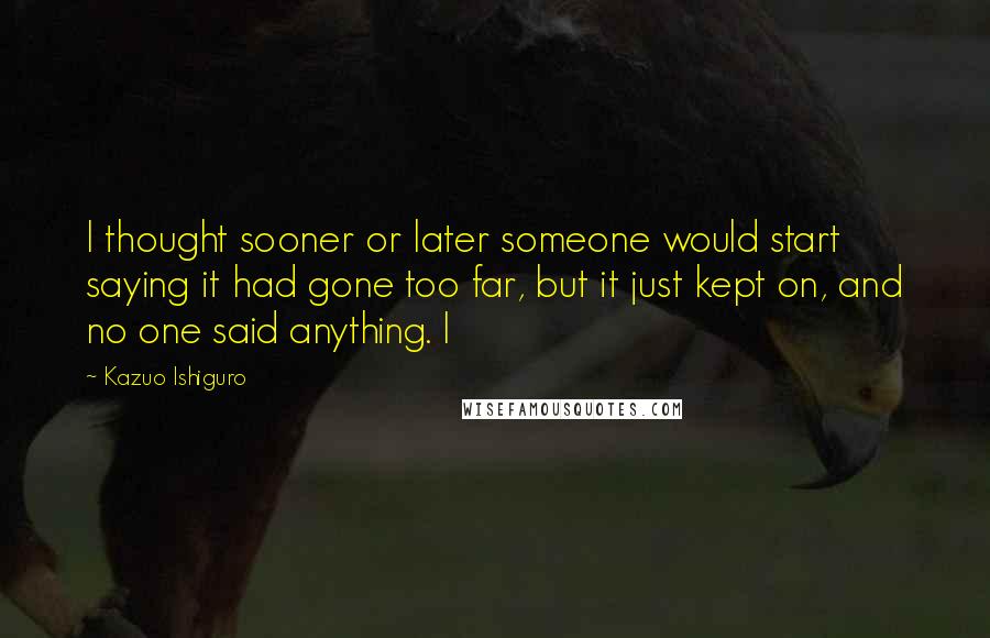 Kazuo Ishiguro Quotes: I thought sooner or later someone would start saying it had gone too far, but it just kept on, and no one said anything. I