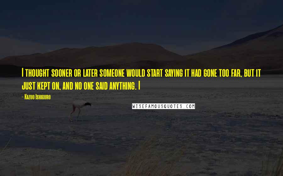 Kazuo Ishiguro Quotes: I thought sooner or later someone would start saying it had gone too far, but it just kept on, and no one said anything. I