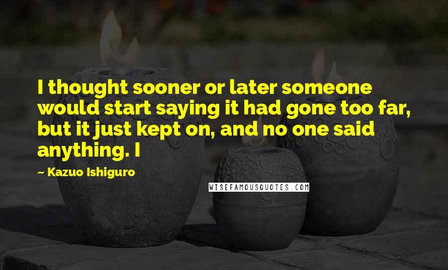 Kazuo Ishiguro Quotes: I thought sooner or later someone would start saying it had gone too far, but it just kept on, and no one said anything. I