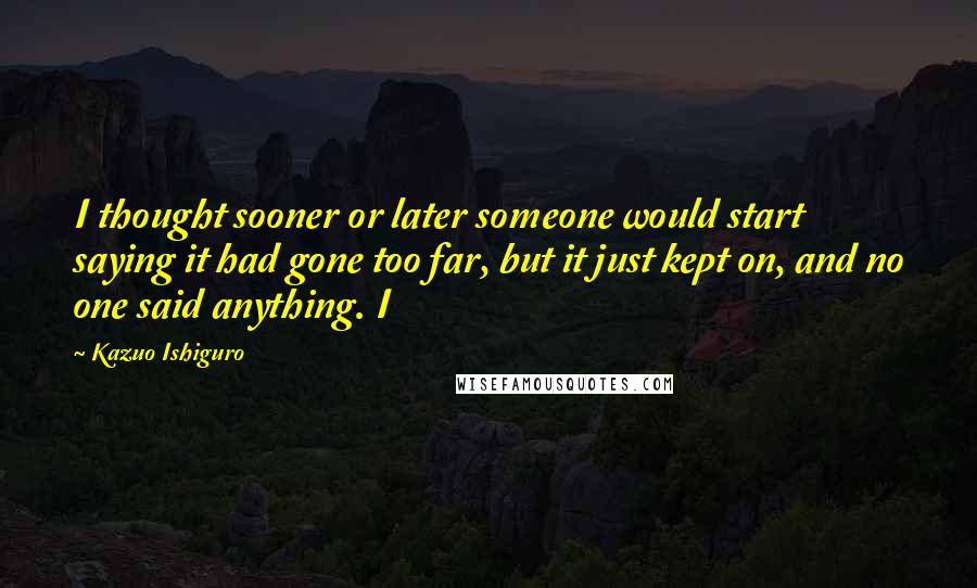 Kazuo Ishiguro Quotes: I thought sooner or later someone would start saying it had gone too far, but it just kept on, and no one said anything. I