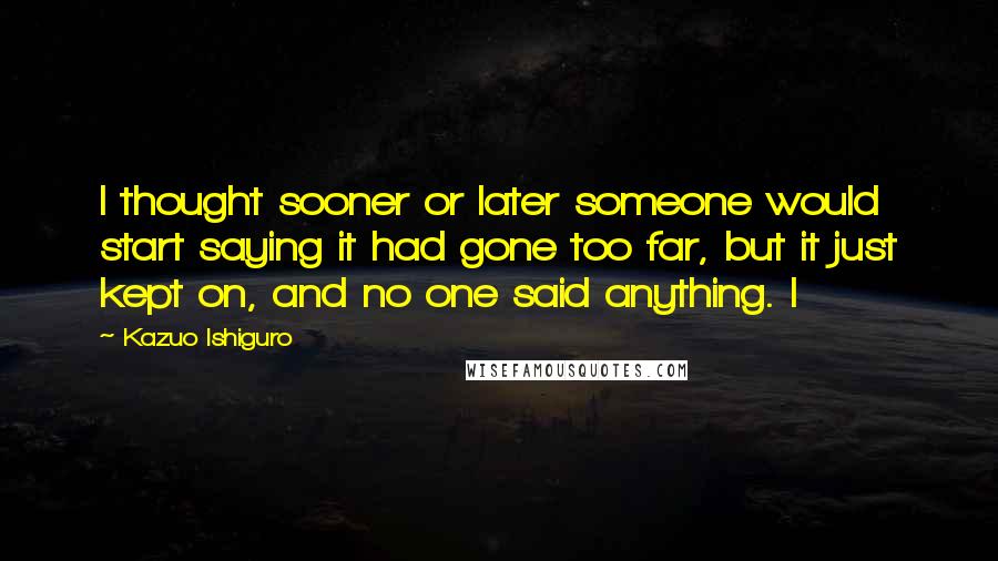 Kazuo Ishiguro Quotes: I thought sooner or later someone would start saying it had gone too far, but it just kept on, and no one said anything. I