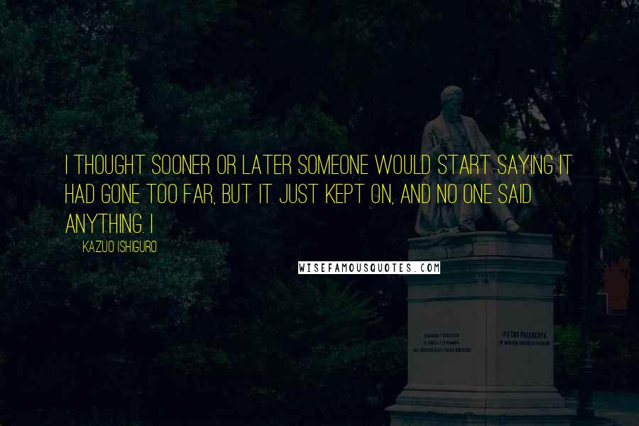 Kazuo Ishiguro Quotes: I thought sooner or later someone would start saying it had gone too far, but it just kept on, and no one said anything. I