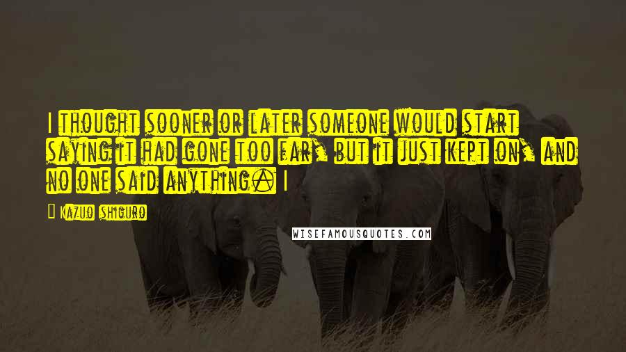 Kazuo Ishiguro Quotes: I thought sooner or later someone would start saying it had gone too far, but it just kept on, and no one said anything. I