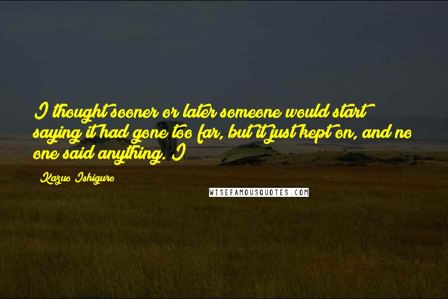 Kazuo Ishiguro Quotes: I thought sooner or later someone would start saying it had gone too far, but it just kept on, and no one said anything. I