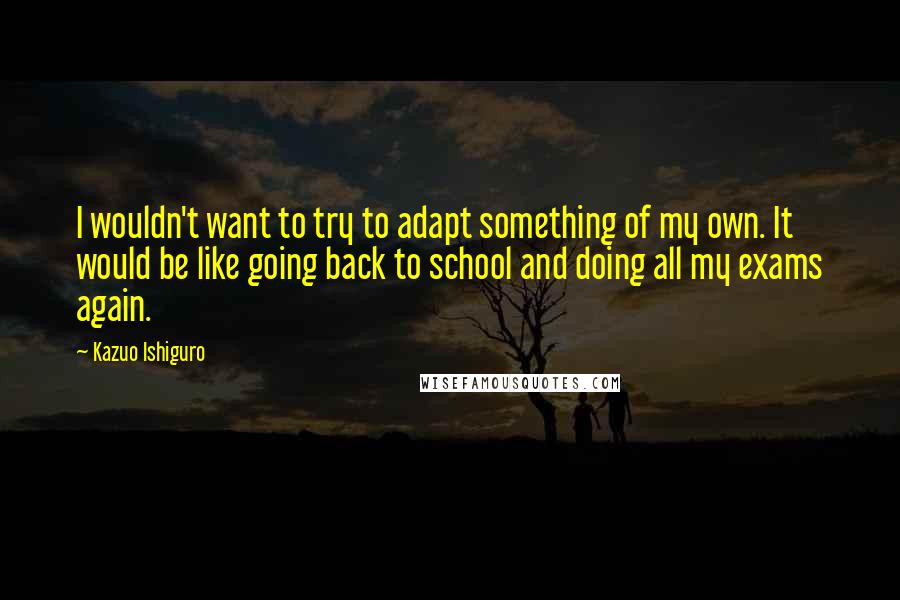 Kazuo Ishiguro Quotes: I wouldn't want to try to adapt something of my own. It would be like going back to school and doing all my exams again.