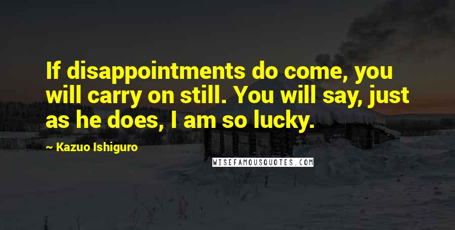 Kazuo Ishiguro Quotes: If disappointments do come, you will carry on still. You will say, just as he does, I am so lucky.