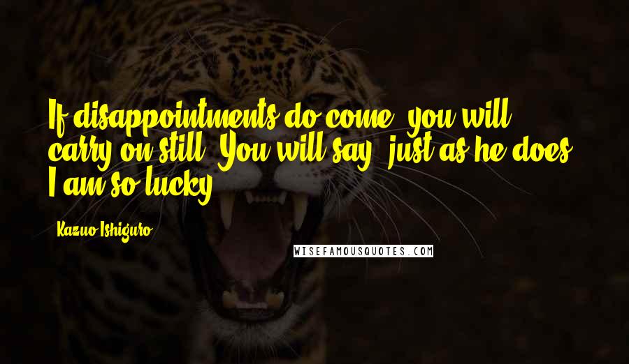 Kazuo Ishiguro Quotes: If disappointments do come, you will carry on still. You will say, just as he does, I am so lucky.