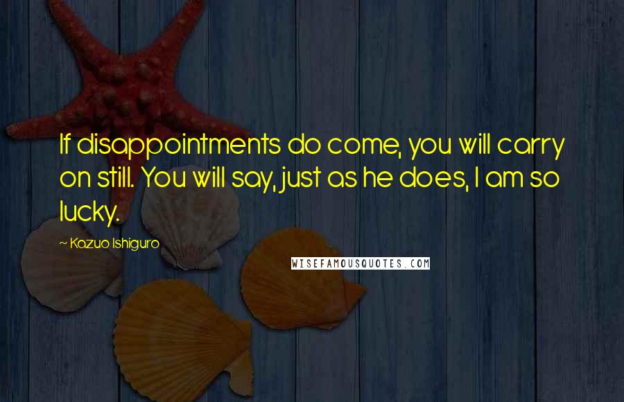 Kazuo Ishiguro Quotes: If disappointments do come, you will carry on still. You will say, just as he does, I am so lucky.