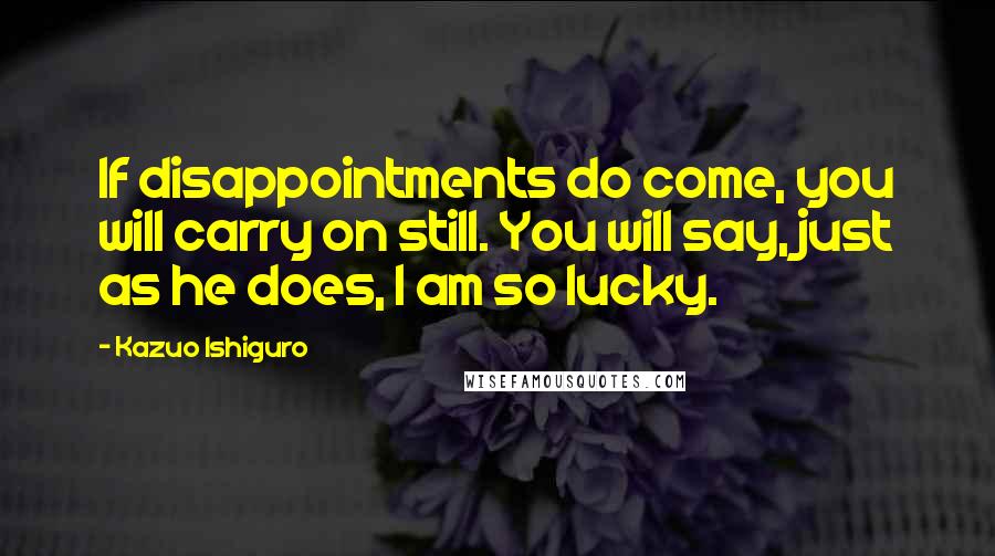 Kazuo Ishiguro Quotes: If disappointments do come, you will carry on still. You will say, just as he does, I am so lucky.