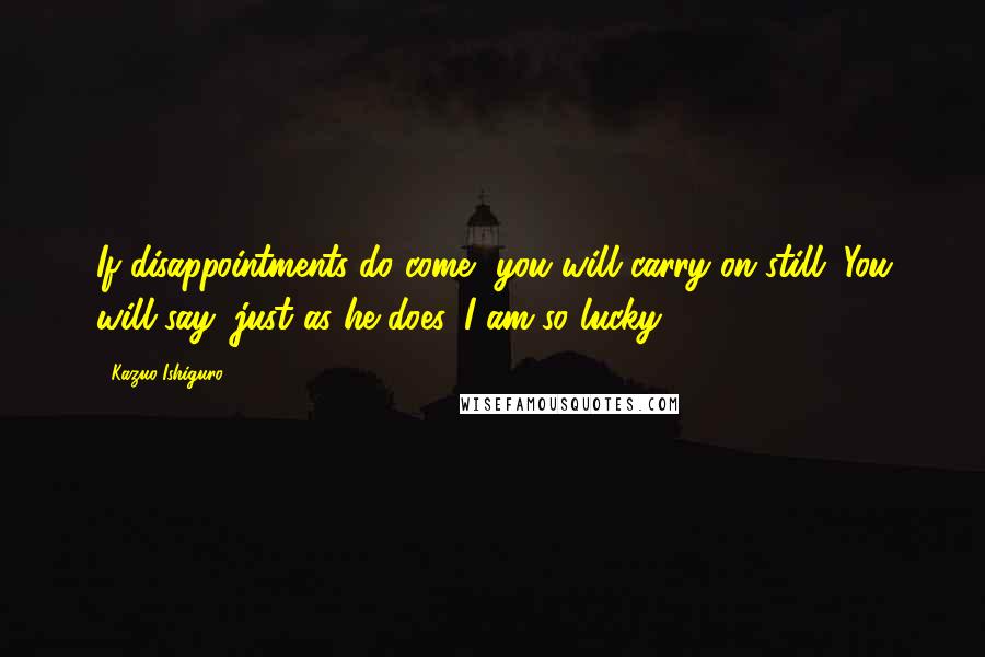 Kazuo Ishiguro Quotes: If disappointments do come, you will carry on still. You will say, just as he does, I am so lucky.