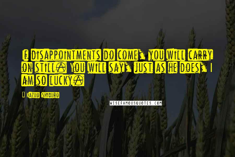 Kazuo Ishiguro Quotes: If disappointments do come, you will carry on still. You will say, just as he does, I am so lucky.