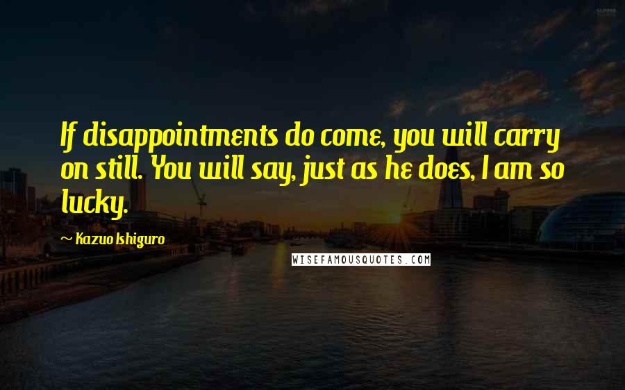 Kazuo Ishiguro Quotes: If disappointments do come, you will carry on still. You will say, just as he does, I am so lucky.