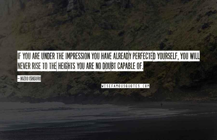 Kazuo Ishiguro Quotes: If you are under the impression you have already perfected yourself, you will never rise to the heights you are no doubt capable of.