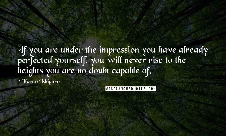 Kazuo Ishiguro Quotes: If you are under the impression you have already perfected yourself, you will never rise to the heights you are no doubt capable of.