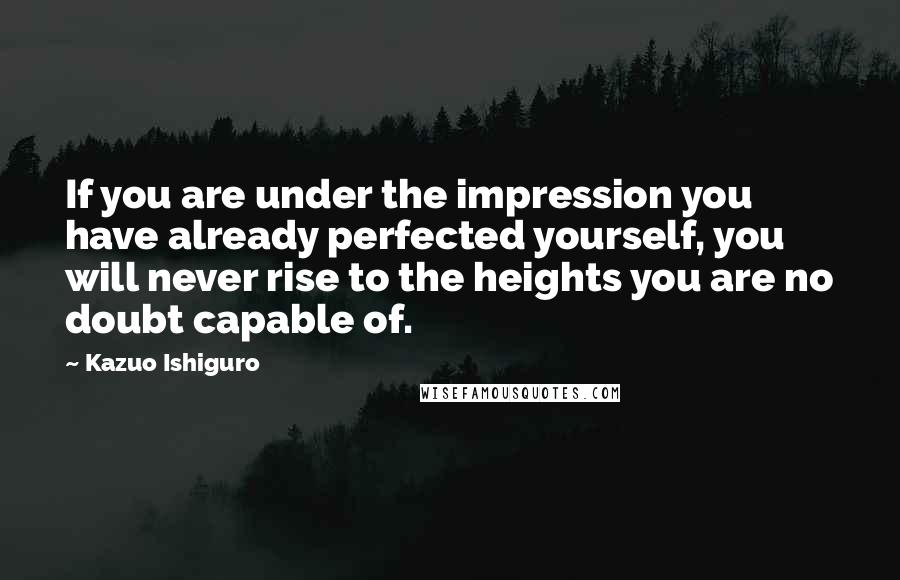 Kazuo Ishiguro Quotes: If you are under the impression you have already perfected yourself, you will never rise to the heights you are no doubt capable of.