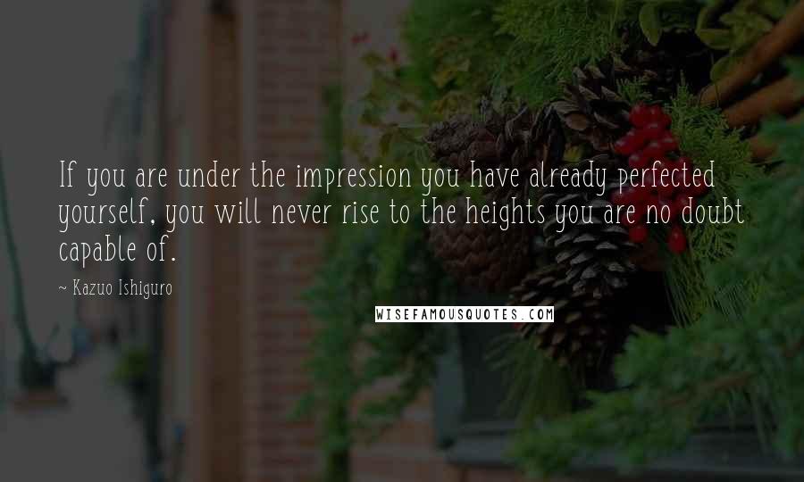 Kazuo Ishiguro Quotes: If you are under the impression you have already perfected yourself, you will never rise to the heights you are no doubt capable of.