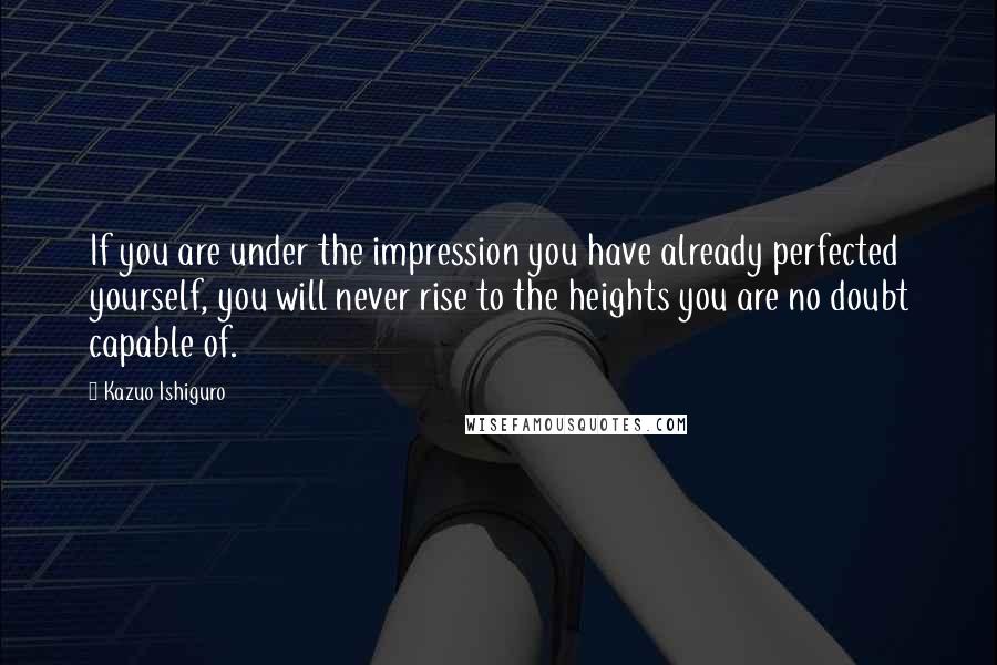 Kazuo Ishiguro Quotes: If you are under the impression you have already perfected yourself, you will never rise to the heights you are no doubt capable of.