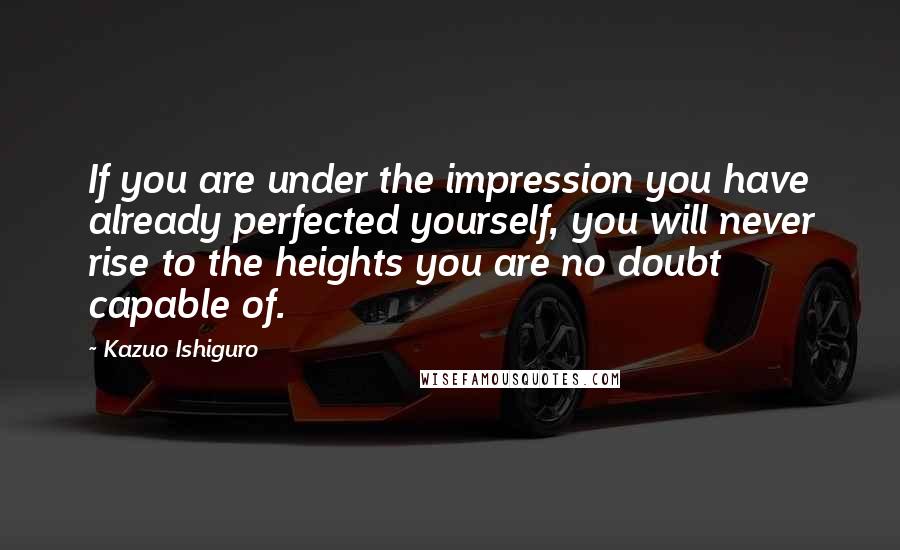 Kazuo Ishiguro Quotes: If you are under the impression you have already perfected yourself, you will never rise to the heights you are no doubt capable of.