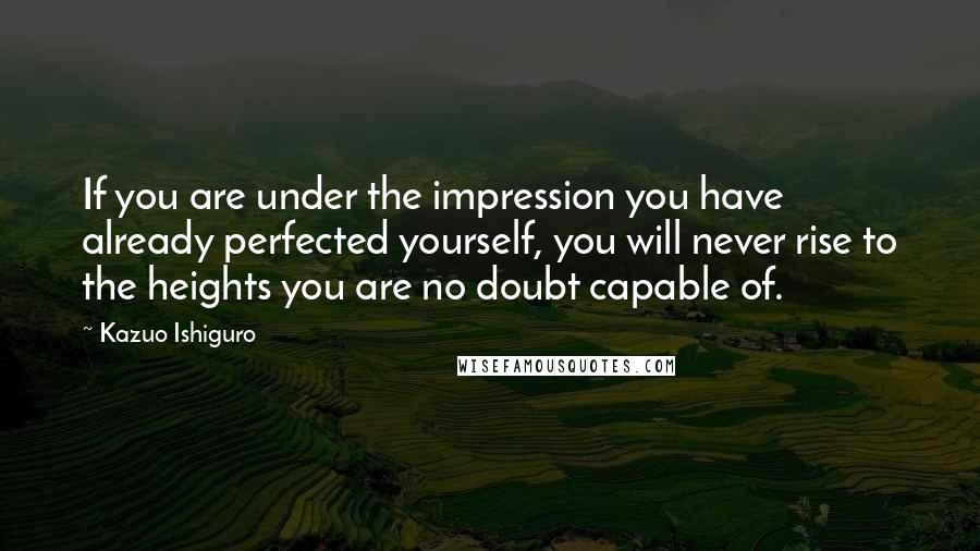 Kazuo Ishiguro Quotes: If you are under the impression you have already perfected yourself, you will never rise to the heights you are no doubt capable of.