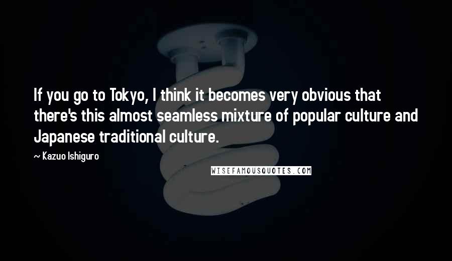 Kazuo Ishiguro Quotes: If you go to Tokyo, I think it becomes very obvious that there's this almost seamless mixture of popular culture and Japanese traditional culture.