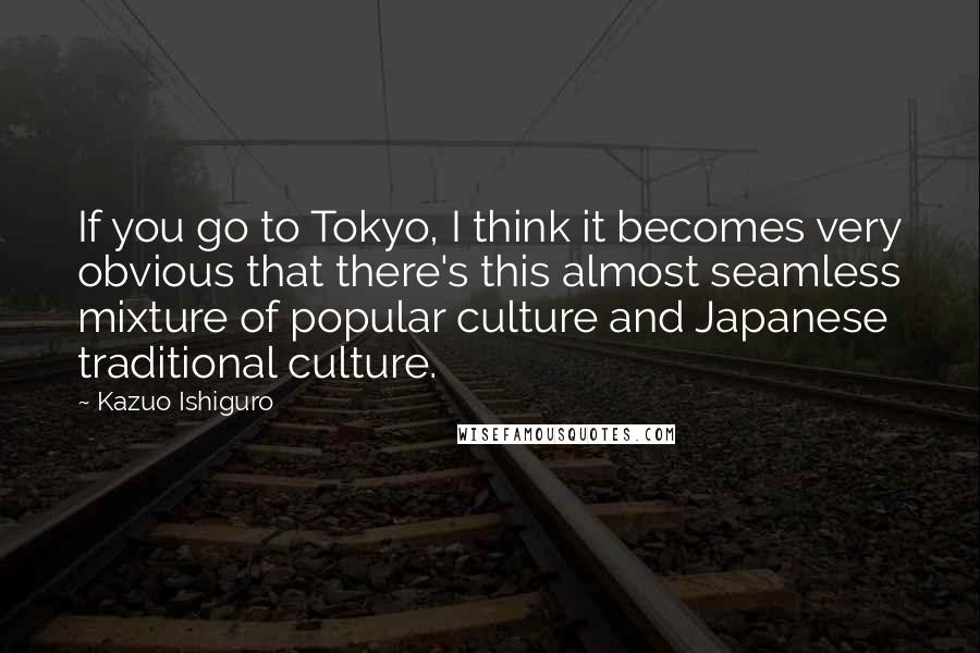 Kazuo Ishiguro Quotes: If you go to Tokyo, I think it becomes very obvious that there's this almost seamless mixture of popular culture and Japanese traditional culture.