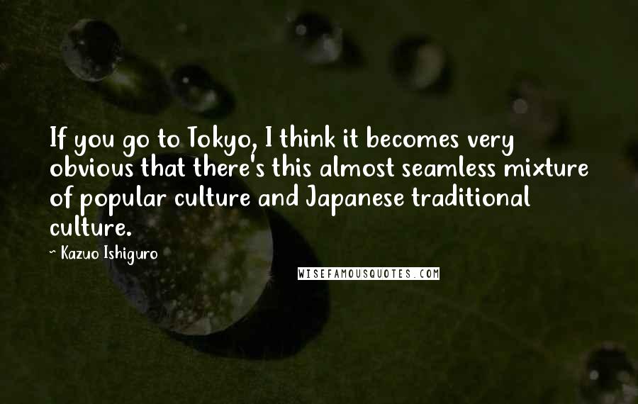 Kazuo Ishiguro Quotes: If you go to Tokyo, I think it becomes very obvious that there's this almost seamless mixture of popular culture and Japanese traditional culture.