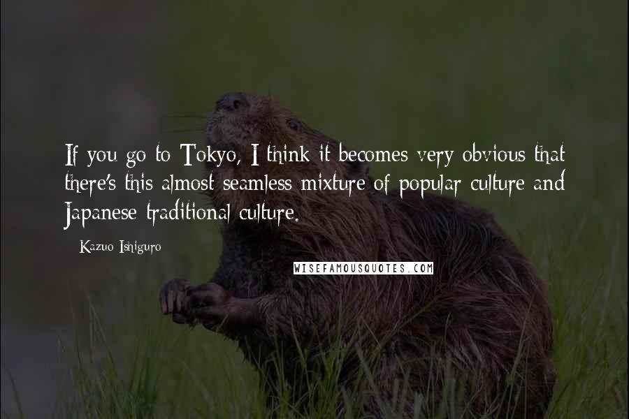 Kazuo Ishiguro Quotes: If you go to Tokyo, I think it becomes very obvious that there's this almost seamless mixture of popular culture and Japanese traditional culture.