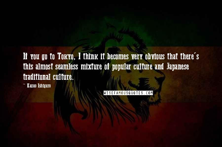 Kazuo Ishiguro Quotes: If you go to Tokyo, I think it becomes very obvious that there's this almost seamless mixture of popular culture and Japanese traditional culture.