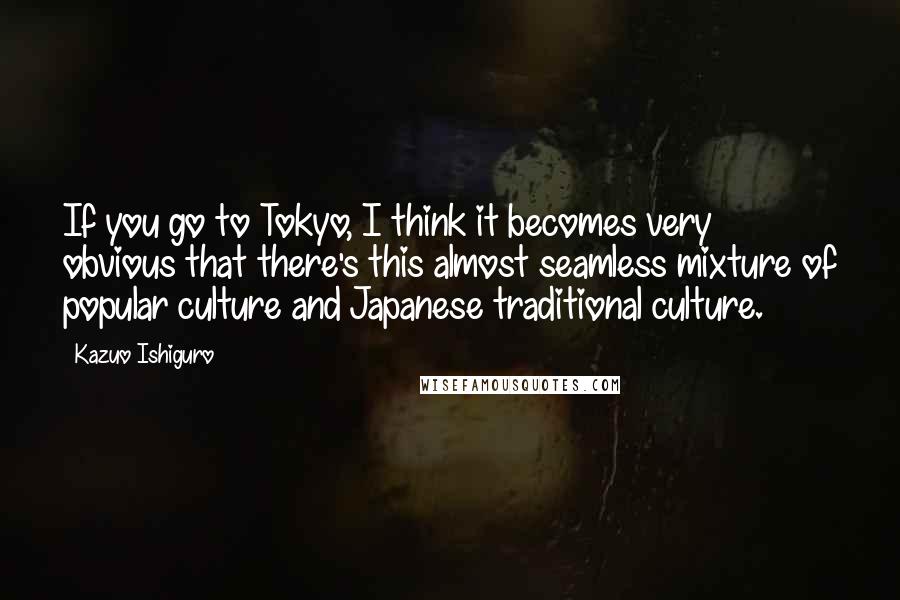 Kazuo Ishiguro Quotes: If you go to Tokyo, I think it becomes very obvious that there's this almost seamless mixture of popular culture and Japanese traditional culture.