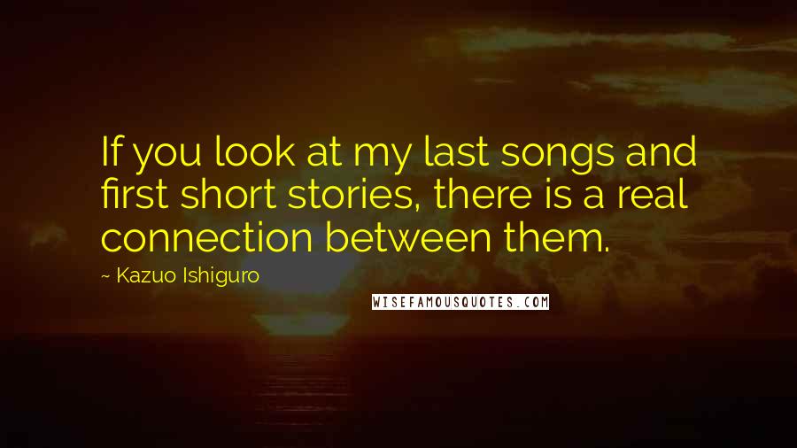 Kazuo Ishiguro Quotes: If you look at my last songs and first short stories, there is a real connection between them.