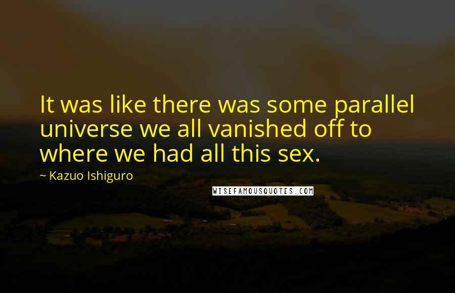 Kazuo Ishiguro Quotes: It was like there was some parallel universe we all vanished off to where we had all this sex.