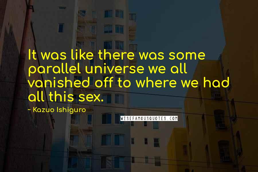 Kazuo Ishiguro Quotes: It was like there was some parallel universe we all vanished off to where we had all this sex.