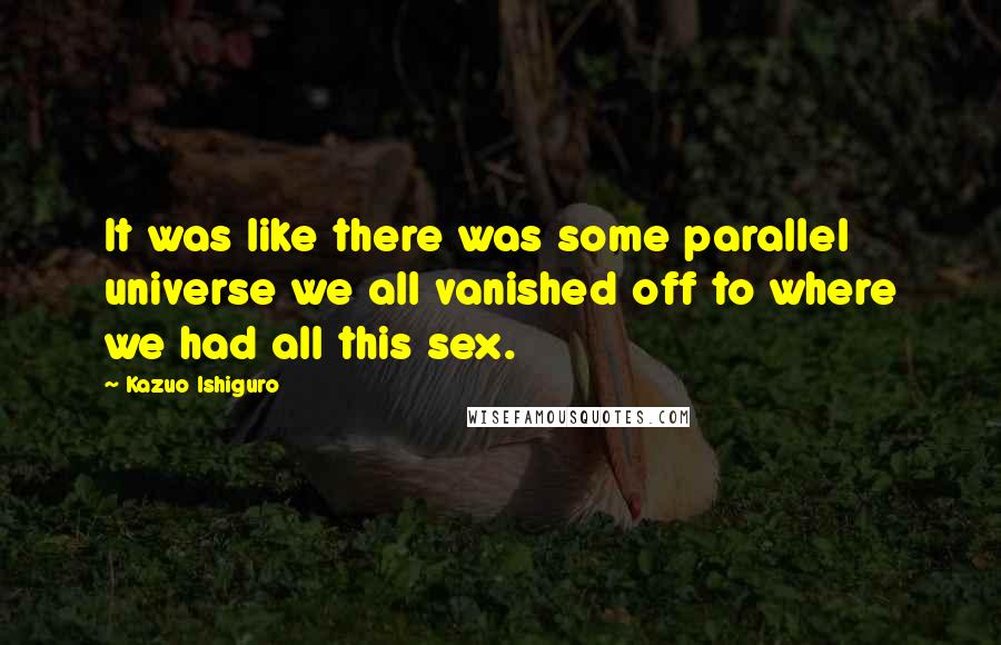 Kazuo Ishiguro Quotes: It was like there was some parallel universe we all vanished off to where we had all this sex.