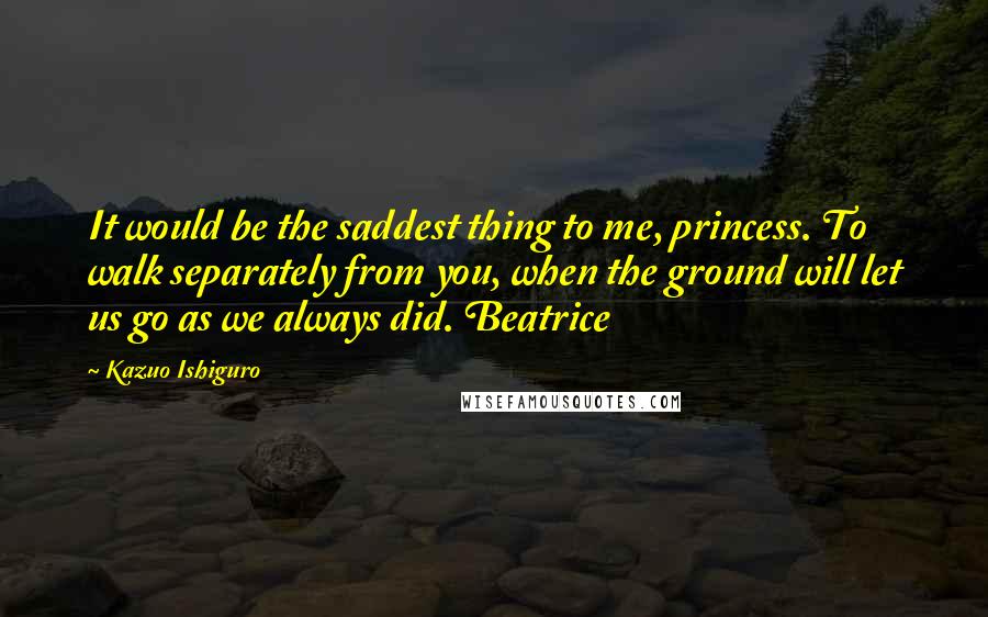 Kazuo Ishiguro Quotes: It would be the saddest thing to me, princess. To walk separately from you, when the ground will let us go as we always did. Beatrice
