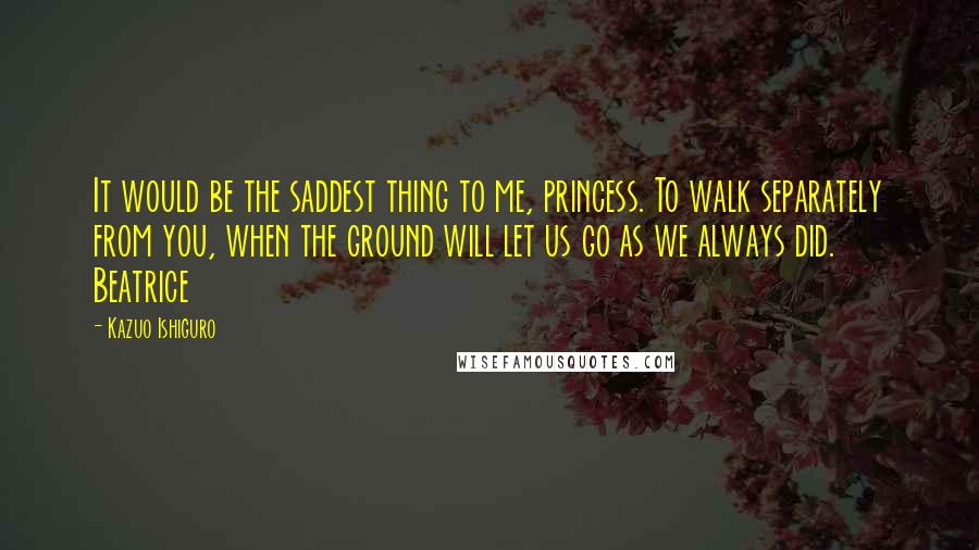 Kazuo Ishiguro Quotes: It would be the saddest thing to me, princess. To walk separately from you, when the ground will let us go as we always did. Beatrice