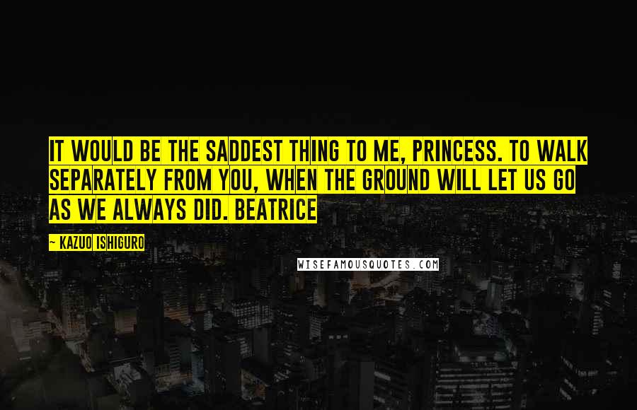 Kazuo Ishiguro Quotes: It would be the saddest thing to me, princess. To walk separately from you, when the ground will let us go as we always did. Beatrice