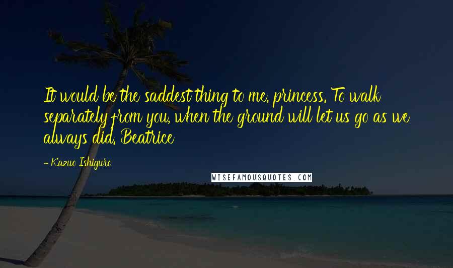 Kazuo Ishiguro Quotes: It would be the saddest thing to me, princess. To walk separately from you, when the ground will let us go as we always did. Beatrice