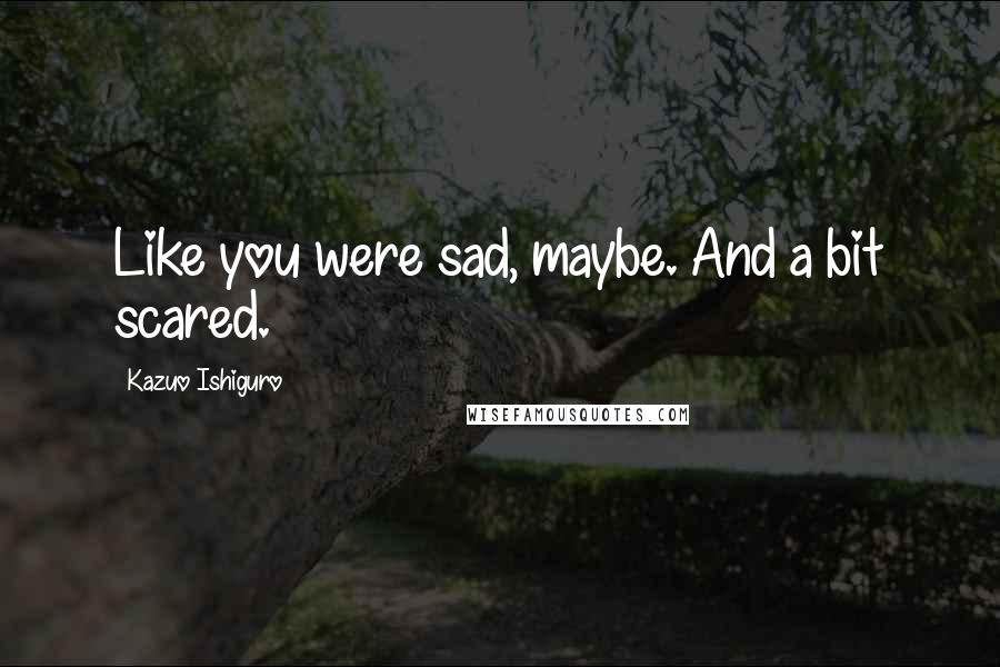 Kazuo Ishiguro Quotes: Like you were sad, maybe. And a bit scared.