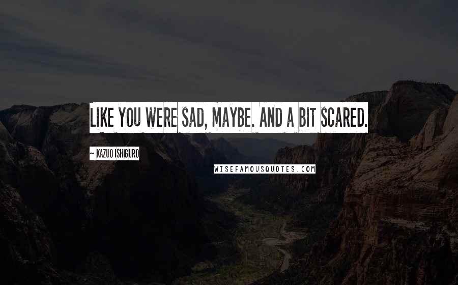 Kazuo Ishiguro Quotes: Like you were sad, maybe. And a bit scared.