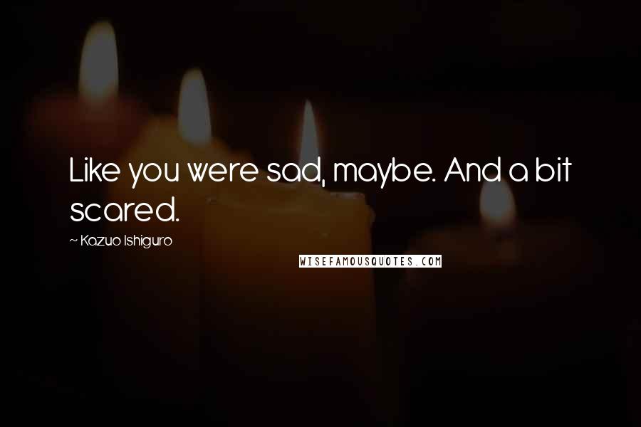 Kazuo Ishiguro Quotes: Like you were sad, maybe. And a bit scared.