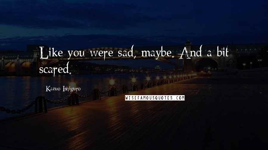 Kazuo Ishiguro Quotes: Like you were sad, maybe. And a bit scared.