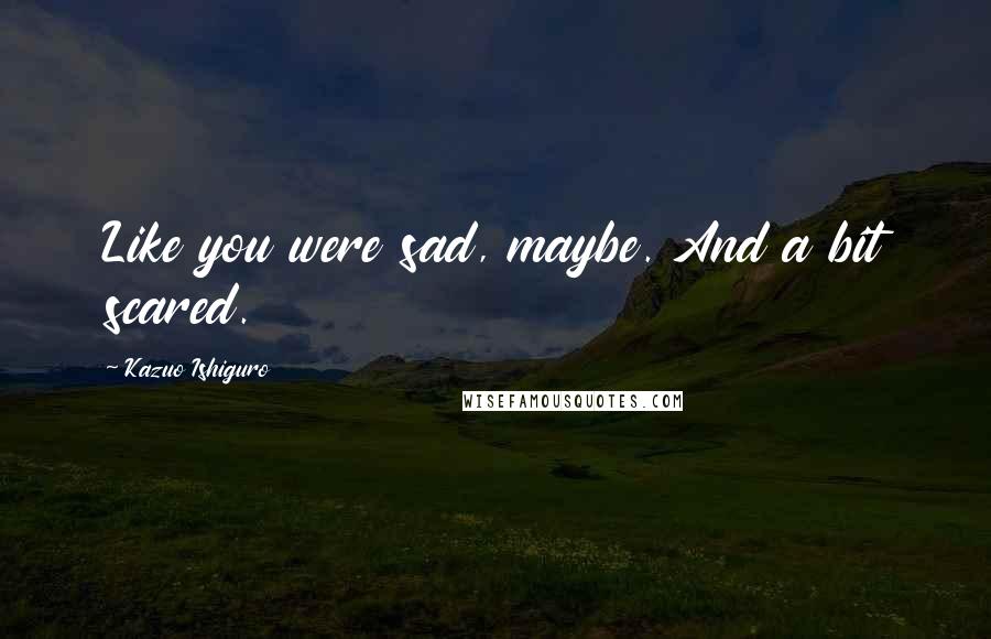 Kazuo Ishiguro Quotes: Like you were sad, maybe. And a bit scared.