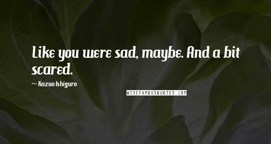 Kazuo Ishiguro Quotes: Like you were sad, maybe. And a bit scared.