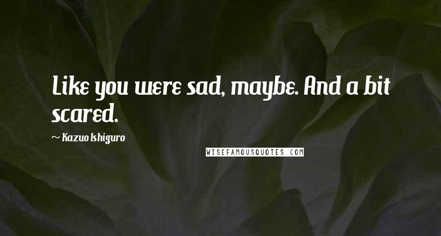 Kazuo Ishiguro Quotes: Like you were sad, maybe. And a bit scared.