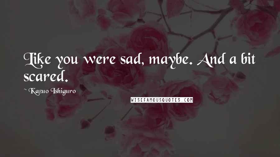 Kazuo Ishiguro Quotes: Like you were sad, maybe. And a bit scared.