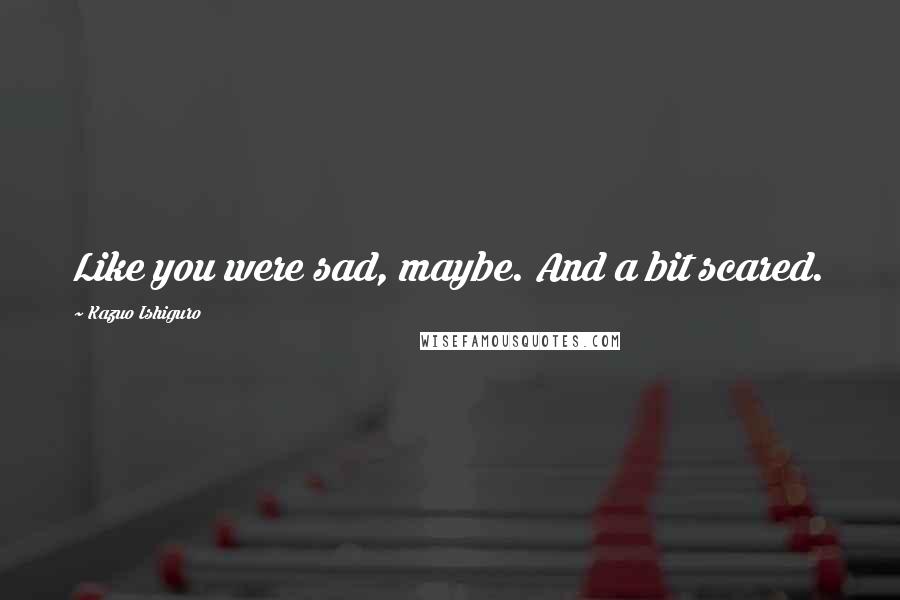 Kazuo Ishiguro Quotes: Like you were sad, maybe. And a bit scared.