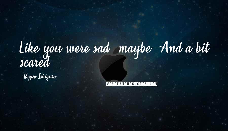 Kazuo Ishiguro Quotes: Like you were sad, maybe. And a bit scared.